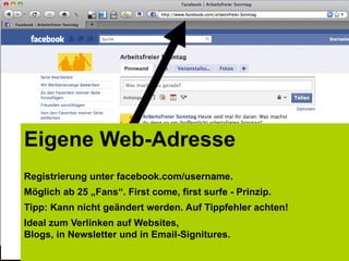 Eigene Web-Adresse
Registrierung unter facebook.com/username.
Möglich ab 25 „Fans“. First come, first surfe - Prinzip.
Tipp: Kann nicht geändert werden. Auf Tippfehler achten!
Ideal zum Verlinken auf Websites,
Blogs, in Newsletter und in Email-Signitures.
 