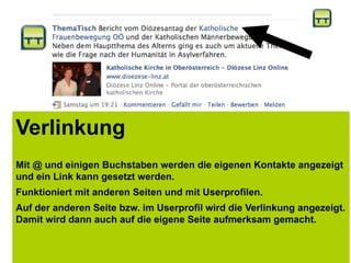 Verlinkung
Mit @ und einigen Buchstaben werden die eigenen Kontakte angezeigt
und ein Link kann gesetzt werden.
Funktioniert mit anderen Seiten und mit Userprofilen.
Auf der anderen Seite bzw. im Userprofil wird die Verlinkung angezeigt.
Damit wird dann auch auf die eigene Seite aufmerksam gemacht.
 
