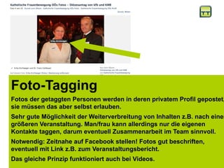 http://www.slideshare.net/beichstaedt/social-media-relationsnicola4
Foto-Tagging
Fotos der getaggten Personen werden in deren privatem Profil gepostet,
sie müssen das aber selbst erlauben.
Sehr gute Möglichkeit der Weiterverbreitung von Inhalten z.B. nach einer
größeren Veranstaltung. Man/frau kann allerdings nur die eigenen
Kontakte taggen, darum eventuell Zusammenarbeit im Team sinnvoll.
Notwendig: Zeitnahe auf Facebook stellen! Fotos gut beschriften,
eventuell mit Link z.B. zum Veranstaltungsbericht.
Das gleiche Prinzip funktioniert auch bei Videos.
 