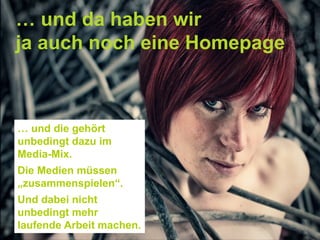 … und da haben wir
ja auch noch eine Homepage
… und die gehört
unbedingt dazu im
Media-Mix.
Die Medien müssen
„zusammenspielen“.
Und dabei nicht
unbedingt mehr
laufende Arbeit machen.
 