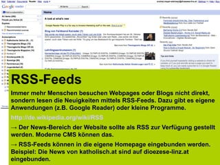RSS-Feeds
Immer mehr Menschen besuchen Webpages oder Blogs nicht direkt,
sondern lesen die Neuigkeiten mittels RSS-Feeds. Dazu gibt es eigene
Anwendungen (z.B. Google Reader) oder kleine Programme.
http://de.wikipedia.org/wiki/RSS
→ Der News-Bereich der Website sollte als RSS zur Verfügung gestellt
werden. Moderne CMS können das.
→ RSS-Feeds können in die eigene Homepage eingebunden werden.
Beispiel: Die News von katholisch.at sind auf dioezese-linz.at
eingebunden.
 
