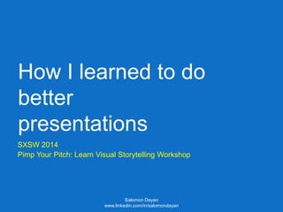 How I learned to do
better
presentations
SXSW 2014
Pimp Your Pitch: Learn Visual Storytelling Workshop
Salomon Dayan
www.linkedin.com/in/salomondayan
 