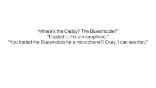“Where’s the Caddy? The Bluesmobile?”
                   “I traded it. For a microphone.”
“You traded the Bluesmobile for a microphone?! Okay, I can see that.”
 