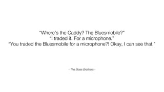 “Where’s the Caddy? The Bluesmobile?”
                   “I traded it. For a microphone.”
“You traded the Bluesmobile for a microphone?! Okay, I can see that.”




                            - The Blues Brothers -
 