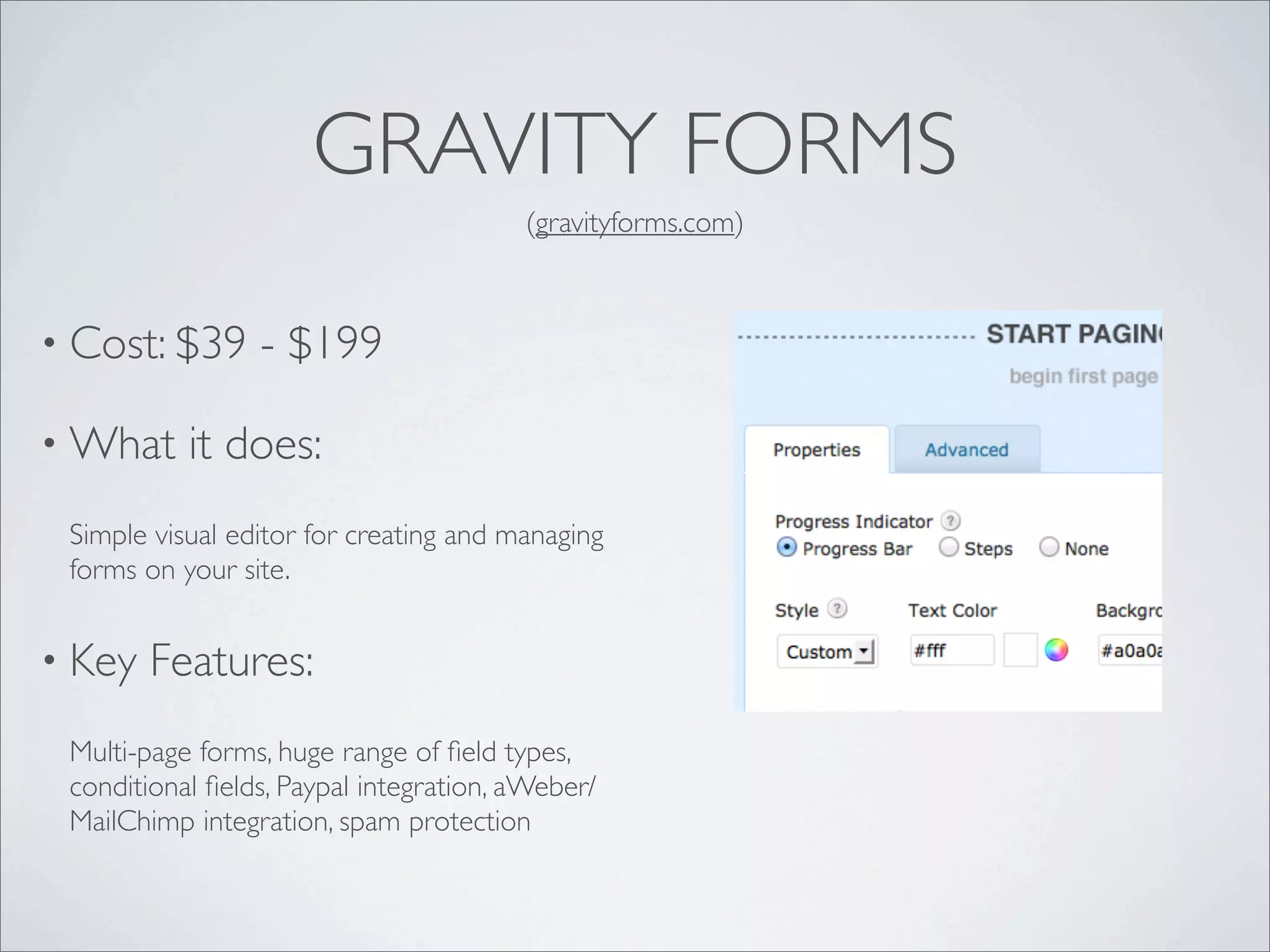 GRAVITY FORMS
                                        (gravityforms.com)



• Cost: $39      - $199

• What     it does:
 Simple visual editor for creating and managing
 forms on your site.


• Key   Features:
 Multi-page forms, huge range of ﬁeld types,
 conditional ﬁelds, Paypal integration, aWeber/
 MailChimp integration, spam protection
 