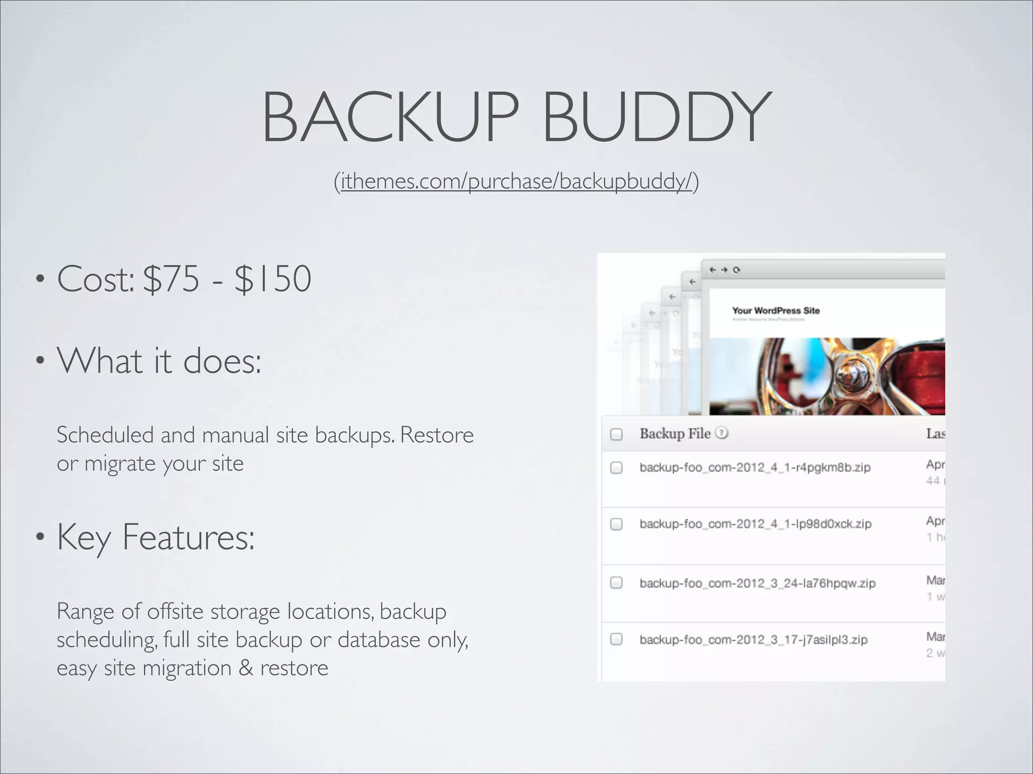 BACKUP BUDDY
                               (ithemes.com/purchase/backupbuddy/)



• Cost: $75       - $150

• What     it does:
 Scheduled and manual site backups. Restore
 or migrate your site


• Key   Features:
 Range of offsite storage locations, backup
 scheduling, full site backup or database only,
 easy site migration & restore
 