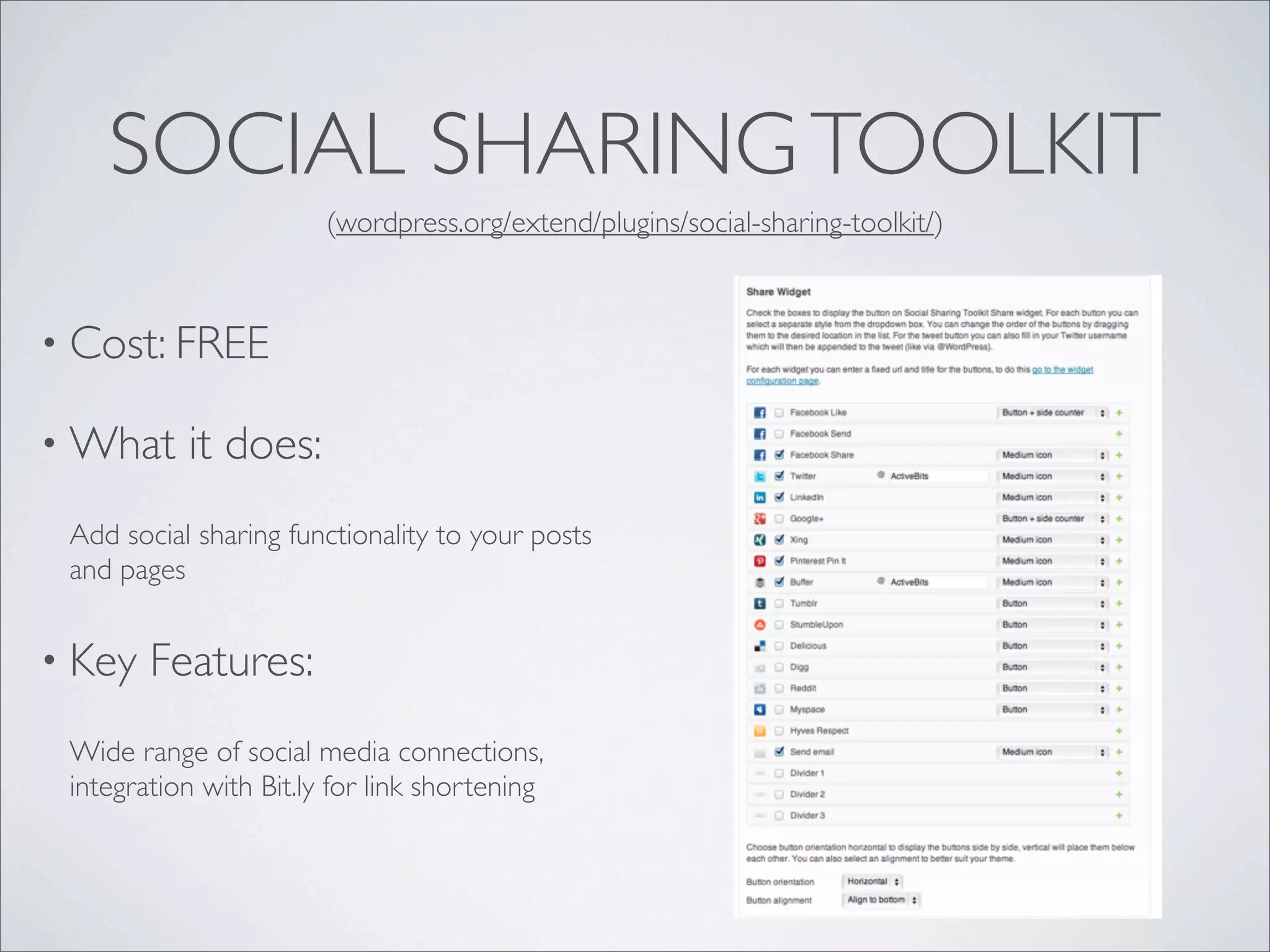 SOCIAL SHARING TOOLKIT
                        (wordpress.org/extend/plugins/social-sharing-toolkit/)



• Cost: FREE

• What     it does:
 Add social sharing functionality to your posts
 and pages


• Key   Features:
 Wide range of social media connections,
 integration with Bit.ly for link shortening
 