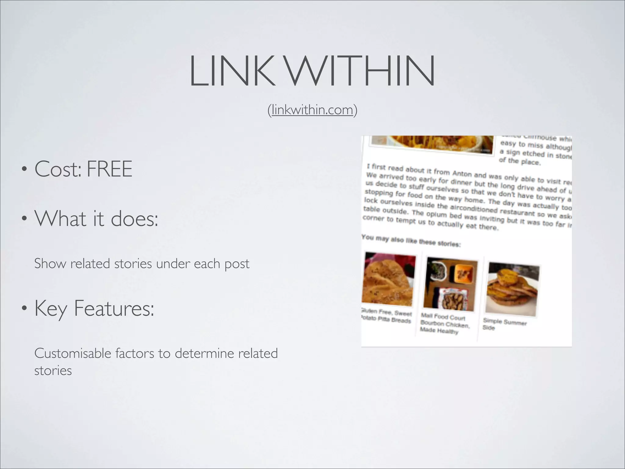 LINK WITHIN
                                        (linkwithin.com)



• Cost: FREE

• What    it does:
 Show related stories under each post


• Key   Features:
 Customisable factors to determine related
 stories
 