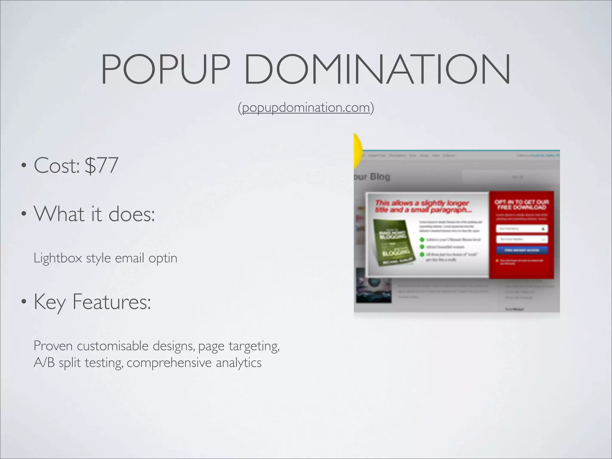 POPUP DOMINATION
                                     (popupdomination.com)



• Cost: $77

• What     it does:
 Lightbox style email optin


• Key   Features:
 Proven customisable designs, page targeting,
 A/B split testing, comprehensive analytics
 