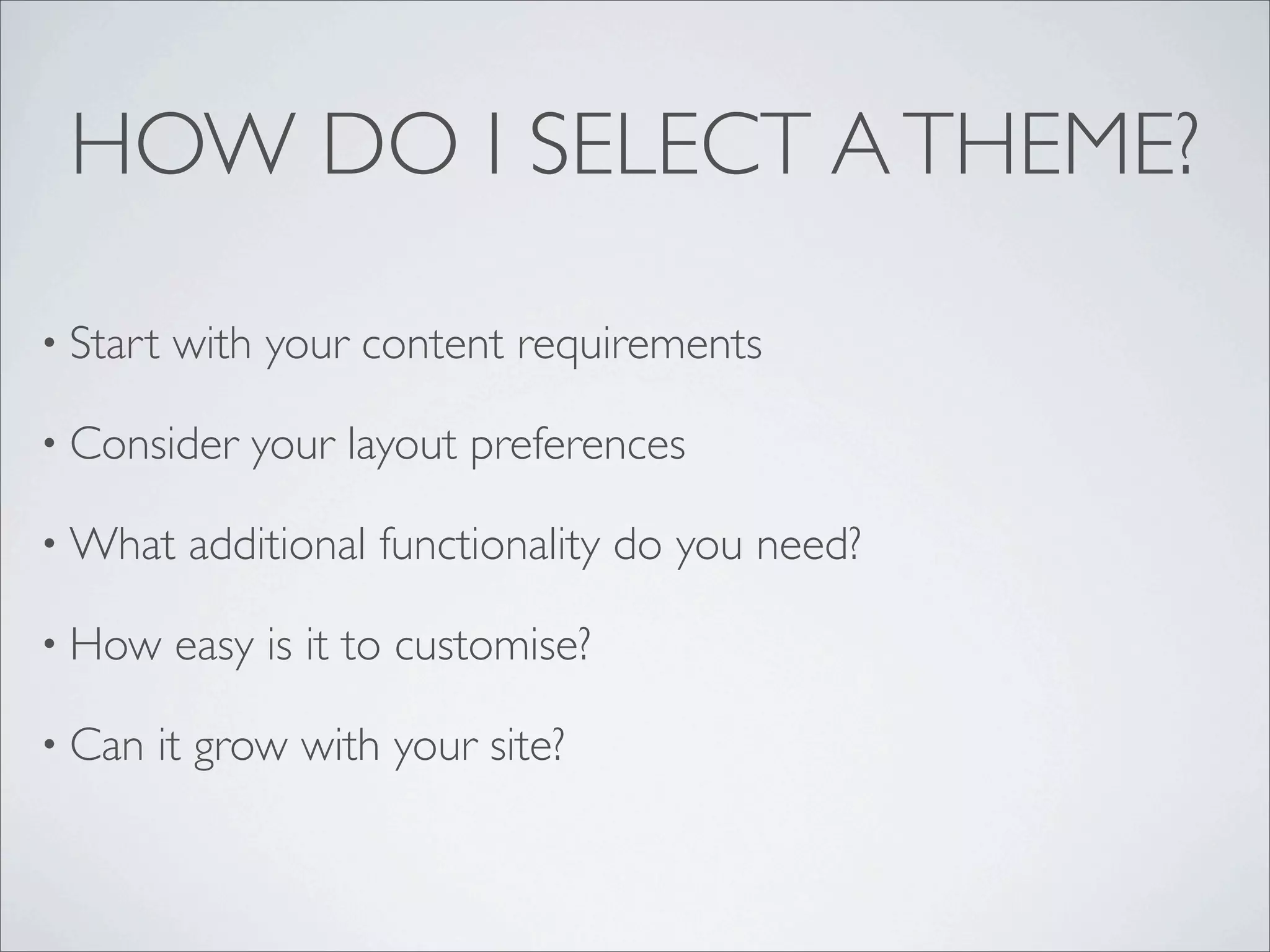 HOW DO I SELECT A THEME?

• Start   with your content requirements

• Consider    your layout preferences

• What    additional functionality do you need?

• How     easy is it to customise?

• Can   it grow with your site?
 