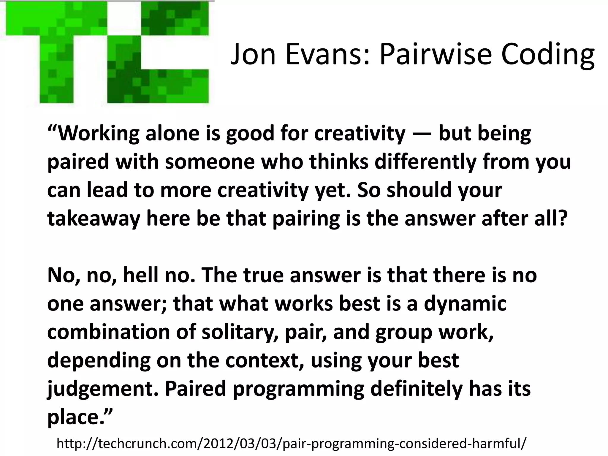 Jon Evans: Pairwise Coding

“Working alone is good for creativity — but being
paired with someone who thinks differently from you
can lead to more creativity yet. So should your
takeaway here be that pairing is the answer after all?

No, no, hell no. The true answer is that there is no
one answer; that what works best is a dynamic
combination of solitary, pair, and group work,
depending on the context, using your best
judgement. Paired programming definitely has its
place.”
                                                                    #PIMQuixey
http://techcrunch.com/2012/03/03/pair-programming-considered-harmful/
 
