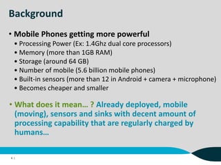 Background
• Mobile Phones getting more powerful
• Processing Power (Ex: 1.4Ghz dual core processors)
• Memory (more than 1GB RAM)
• Storage (around 64 GB)
• Number of mobile (5.6 billion mobile phones)
• Built-in sensors (more than 12 in Android + camera + microphone)
• Becomes cheaper and smaller
4 |
• What does it mean… ? Already deployed, mobile
(moving), sensors and sinks with decent amount of
processing capability that are regularly charged by
humans…
 