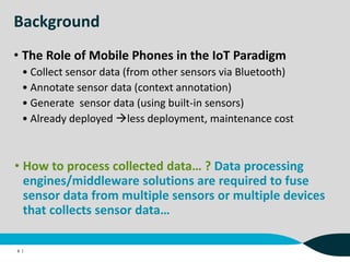 Background
• The Role of Mobile Phones in the IoT Paradigm
• Collect sensor data (from other sensors via Bluetooth)
• Annotate sensor data (context annotation)
• Generate sensor data (using built-in sensors)
• Already deployed less deployment, maintenance cost
6 |
• How to process collected data… ? Data processing
engines/middleware solutions are required to fuse
sensor data from multiple sensors or multiple devices
that collects sensor data…
 
