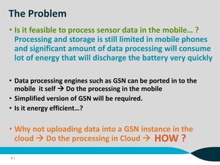 The Problem
• Data processing engines such as GSN can be ported in to the
mobile it self  Do the processing in the mobile
• Simplified version of GSN will be required.
• Is it energy efficient…?
9 |
• Is it feasible to process sensor data in the mobile… ?
Processing and storage is still limited in mobile phones
and significant amount of data processing will consume
lot of energy that will discharge the battery very quickly
• Why not uploading data into a GSN instance in the
cloud  Do the processing in Cloud  HOW ?
 