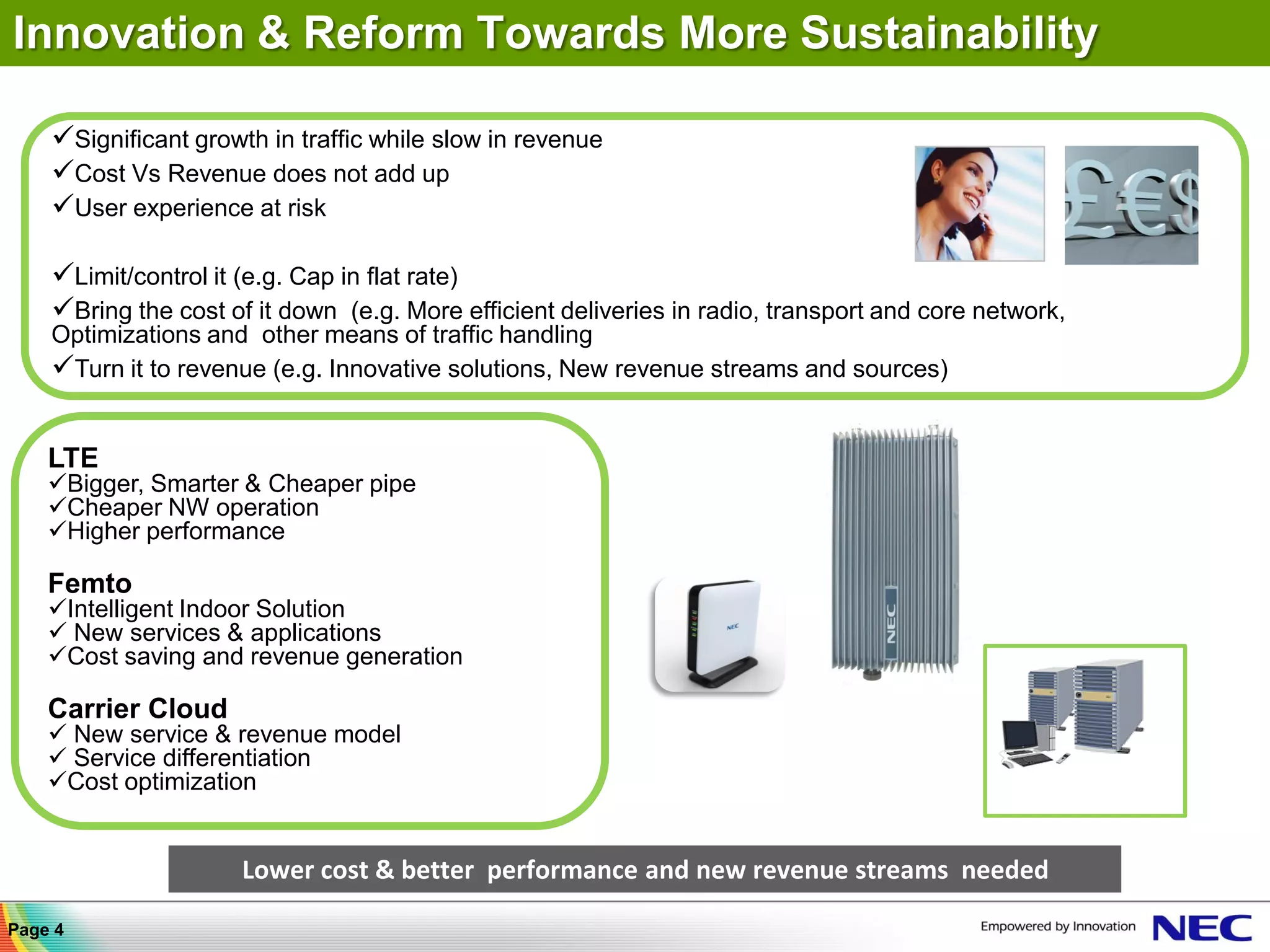 Innovation & Reform Towards More Sustainability

    Significant growth in traffic while slow in revenue
    Cost Vs Revenue does not add up
    User experience at risk

    Limit/control it (e.g. Cap in flat rate)
    Bring the cost of it down (e.g. More efficient deliveries in radio, transport and core network,
    Optimizations and other means of traffic handling
    Turn it to revenue (e.g. Innovative solutions, New revenue streams and sources)


    LTE
    Bigger, Smarter & Cheaper pipe
    Cheaper NW operation
    Higher performance

    Femto
    Intelligent Indoor Solution
     New services & applications
    Cost saving and revenue generation

    Carrier Cloud
     New service & revenue model
     Service differentiation
    Cost optimization


                      Lower cost & better performance and new revenue streams needed

Page 4
 