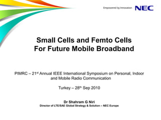 Small Cells and Femto Cells
          For Future Mobile Broadband


PIMRC – 21st Annual IEEE International Symposium on Personal, Indoor
                  and Mobile Radio Communication

                          Turkey – 28th Sep 2010


                              Dr Shahram G Niri
             Director of LTE/SAE Global Strategy & Solution – NEC Europe
 