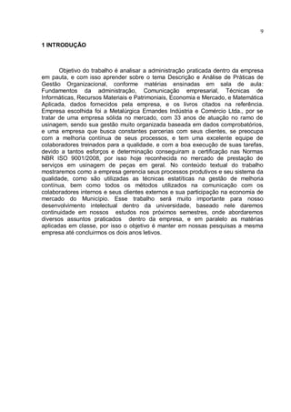 9

1 INTRODUÇÃO



       Objetivo do trabalho é analisar a administração praticada dentro da empresa
em pauta, e com isso aprender sobre o tema Descrição e Análise de Práticas de
Gestão Organizacional, conforme matérias ensinadas em sala de aula:
Fundamentos da administração, Comunicação empresarial, Técnicas de
Informáticas, Recursos Materiais e Patrimoniais, Economia e Mercado, e Matemática
Aplicada, dados fornecidos pela empresa, e os livros citados na referência.
Empresa escolhida foi a Metalúrgica Ernandes Indústria e Comércio Ltda., por se
tratar de uma empresa sólida no mercado, com 33 anos de atuação no ramo de
usinagem, sendo sua gestão muito organizada baseada em dados comprobatórios,
e uma empresa que busca constantes parcerias com seus clientes, se preocupa
com a melhoria contínua de seus processos, e tem uma excelente equipe de
colaboradores treinados para a qualidade, e com a boa execução de suas tarefas,
devido a tantos esforços e determinação conseguiram a certificação nas Normas
NBR ISO 9001/2008, por isso hoje reconhecida no mercado de prestação de
serviços em usinagem de peças em geral. No conteúdo textual do trabalho
mostraremos como a empresa gerencia seus processos produtivos e seu sistema da
qualidade, como são utilizadas as técnicas estatíticas na gestão de melhoria
contínua, bem como todos os métodos utilizados na comunicação com os
colaboradores internos e seus clientes externos e sua participação na economia de
mercado do Município. Esse trabalho será muito importante para nosso
desenvolvimento intelectual dentro da universidade, baseado nele daremos
continuidade em nossos estudos nos próximos semestres, onde abordaremos
diversos assuntos praticados dentro da empresa, e em paralelo as matérias
aplicadas em classe, por isso o objetivo é manter em nossas pesquisas a mesma
empresa até concluirmos os dois anos letivos.
 
