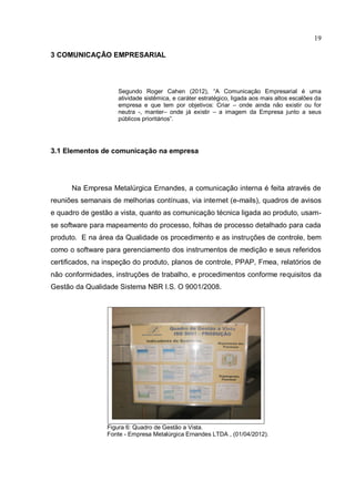 19

3 COMUNICAÇÃO EMPRESARIAL




                    Segundo Roger Cahen (2012), “A Comunicação Empresarial é uma
                    atividade sistêmica, e caráter estratégico, ligada aos mais altos escalões da
                    empresa e que tem por objetivos: Criar – onde ainda não existir ou for
                    neutra -, manter– onde já existir – a imagem da Empresa junto a seus
                    públicos prioritários”.




3.1 Elementos de comunicação na empresa




      Na Empresa Metalúrgica Ernandes, a comunicação interna é feita através de
reuniões semanais de melhorias contínuas, via internet (e-mails), quadros de avisos
e quadro de gestão a vista, quanto as comunicação técnica ligada ao produto, usam-
se software para mapeamento do processo, folhas de processo detalhado para cada
produto. E na área da Qualidade os procedimento e as instruções de controle, bem
como o software para gerenciamento dos instrumentos de medição e seus referidos
certificados, na inspeção do produto, planos de controle, PPAP, Fmea, relatórios de
não conformidades, instruções de trabalho, e procedimentos conforme requisitos da
Gestão da Qualidade Sistema NBR I.S. O 9001/2008.




                 Figura 6: Quadro de Gestão a Vista.
                 Fonte - Empresa Metalúrgica Ernandes LTDA , (01/04/2012).
 