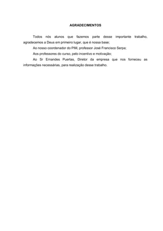 AGRADECIMENTOS


      Todos   nós   alunos   que   fazemos   parte   desse    importante   trabalho,
agradecemos a Deus em primeiro lugar, que é nossa base;
      Ao nosso coordenador do PIM, professor José Francisco Serpa;
      Aos professores do curso, pelo incentivo e motivação;
      Ao Sr Ernandes Puertas, Diretor da empresa que nos forneceu as
informações necessárias, para realização desse trabalho.
 