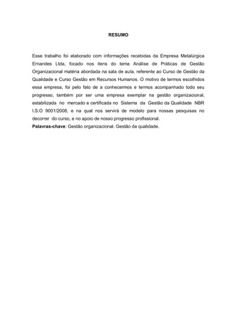 RESUMO



Esse trabalho foi elaborado com informações recebidas da Empresa Metalúrgica
Ernandes Ltda, focado nos itens do tema Análise de Práticas de Gestão
Organizacional matéria abordada na sala de aula, referente ao Curso de Gestão da
Qualidade e Curso Gestão em Recursos Humanos. O motivo de termos escolhidos
essa empresa, foi pelo fato de a conhecermos e termos acompanhado todo seu
progresso, também por ser uma empresa exemplar na gestão organizacional,
estabilizada no mercado e certificada no Sistema da Gestão da Qualidade NBR
I.S.O 9001/2008, e na qual nos servirá de modelo para nossas pesquisas no
decorrer do curso, e no apoio de nosso progresso profissional.
Palavras-chave: Gestão organizacional. Gestão da qualidade.
 