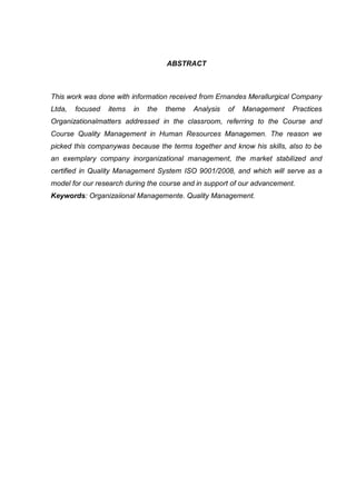 ABSTRACT



This work was done with information received from Ernandes Merallurgical Company
Ltda,   focused   items   in   the   theme   Analysis   of   Management   Practices
Organizationalmatters addressed in the classroom, referring to the Course and
Course Quality Management in Human Resources Managemen. The reason we
picked this companywas because the terms together and know his skills, also to be
an exemplary company inorganizational management, the market stabilized and
certified in Quality Management System ISO 9001/2008, and which will serve as a
model for our research during the course and in support of our advancement.
Keywords: Organizaiional Managemente. Quality Management.
 