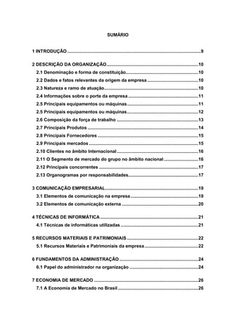 SUMÁRIO


1 INTRODUÇÃO ......................................................................................................... 9

2 DESCRIÇÃO DA ORGANIZAÇÃO ........................................................................ 10
  2.1 Denominação e forma de constituição......................................................... 10
  2.2 Dados e fatos relevantes da origem da empresa ........................................ 10
  2.3 Natureza e ramo de atuação.......................................................................... 10
  2.4 Informações sobre o porte da empresa ....................................................... 11
  2.5 Principais equipamentos ou máquinas ........................................................ 11
  2.5 Principais equipamentos ou máquinas ........................................................ 12
  2.6 Composição da força de trabalho ................................................................ 13
  2.7 Principais Produtos ....................................................................................... 14
  2.8 Principais Fornecedores ............................................................................... 15
  2.9 Principais mercados ...................................................................................... 15
  2.10 Clientes no âmbito Internacional ................................................................ 16
  2.11 O Segmento de mercado do grupo no âmbito nacional ........................... 16
  2.12 Principais concorrentes .............................................................................. 17
  2.13 Organogramas por responsabilidades....................................................... 17

3 COMUNICAÇÃO EMPRESARIAL ......................................................................... 19
  3.1 Elementos de comunicação na empresa ..................................................... 19
  3.2 Elementos de comunicação externa ............................................................ 20

4 TÉCNICAS DE INFORMÁTICA ............................................................................. 21
  4.1 Técnicas de informáticas utilizadas ............................................................. 21

5 RECURSOS MATERIAIS E PATRIMONIAIS ........................................................ 22
  5.1 Recursos Materiais e Patrimoniais da empresa .......................................... 22

6 FUNDAMENTOS DA ADMINISTRAÇÃO .............................................................. 24
  6.1 Papel do administrador na organização ...................................................... 24

7 ECONOMIA DE MERCADO .................................................................................. 26
  7.1 A Economia de Mercado no Brasil ............................................................... 26
 