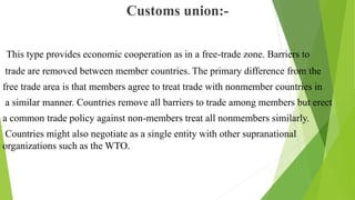 Customs union:-
This type provides economic cooperation as in a free-trade zone. Barriers to
trade are removed between member countries. The primary difference from the
free trade area is that members agree to treat trade with nonmember countries in
a similar manner. Countries remove all barriers to trade among members but erect
a common trade policy against non-members treat all nonmembers similarly.
Countries might also negotiate as a single entity with other supranational
organizations such as the WTO.
 