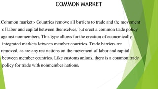 COMMON MARKET
Common market:- Countries remove all barriers to trade and the movement
of labor and capital between themselves, but erect a common trade policy
against nonmembers. This type allows for the creation of economically
integrated markets between member countries. Trade barriers are
removed, as are any restrictions on the movement of labor and capital
between member countries. Like customs unions, there is a common trade
policy for trade with nonmember nations.
 