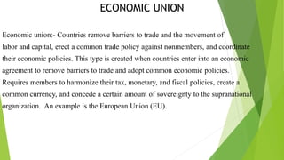 ECONOMIC UNION
Economic union:- Countries remove barriers to trade and the movement of
labor and capital, erect a common trade policy against nonmembers, and coordinate
their economic policies. This type is created when countries enter into an economic
agreement to remove barriers to trade and adopt common economic policies.
Requires members to harmonize their tax, monetary, and fiscal policies, create a
common currency, and concede a certain amount of sovereignty to the supranational
organization. An example is the European Union (EU).
 