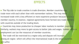 EFFECTS
 The flip side to trade creation is trade diversion. Member countries may
trade more with each other than with nonmember nations. This may mean
increased trade with a less efficient or more expensive producer because it is in a
member country. In essence, regional agreements have formed new trade barriers
with countries outside of the trading block.
 Countries may move production to cheaper labor markets in member countries.
Similarly, workers may move to gain access to better jobs and wages. Sudden shifts in
employment can tax the resources of member countries.
 The trade will be restricted to a region only and dispute will increase
Among all region which will affect the international trade & the small countries
will suffer.
 