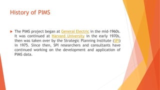 History of PIMS
 The PIMS project began at General Electric in the mid-1960s.
It was continued at Harvard University in t...