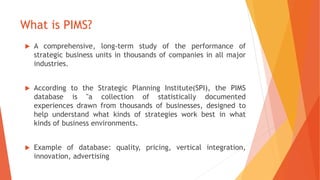 What is PIMS?
 A comprehensive, long-term study of the performance of
strategic business units in thousands of companies ...