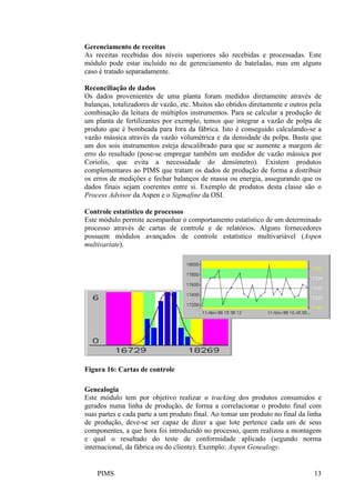 PIMS 13
Gerenciamento de receitas
As receitas recebidas dos níveis superiores são recebidas e processadas. Este
módulo pode estar incluído no de gerenciamento de bateladas, mas em alguns
caso é tratado separadamente.
Reconciliação de dados
Os dados provenientes de uma planta foram medidos diretamente através de
balanças, totalizadores de vazão, etc. Muitos são obtidos diretamente e outros pela
combinação da leitura de múltiplos instrumentos. Para se calcular a produção de
um planta de fertilizantes por exemplo, temos que integrar a vazão de polpa de
produto que é bombeada para fora da fábrica. Isto é conseguido calculando-se a
vazão mássica através da vazão volumétrica e da densidade da polpa. Basta que
um dos sois instrumentos esteja descalibrado para que se aumente a margem de
erro do resultado (pose-se empregar também um medidor de vazão mássica por
Coriolis, que evita a necessidade do densímetro). Existem produtos
complementares ao PIMS que tratam os dados de produção de forma a distribuir
os erros de medições e fechar balanços de massa ou energia, assegurando que os
dados finais sejam coerentes entre si. Exemplo de produtos desta classe são o
Process Advisor da Aspen e o Sigmafine da OSI.
Controle estatístico de processos
Este módulo permite acompanhar o comportamento estatístico de um determinado
processo através de cartas de controle e de relatórios. Alguns fornecedores
possuem módulos avançados de controle estatístico multivariável (Aspen
multivariate).
Figura 16: Cartas de controle
Genealogia
Este módulo tem por objetivo realizar o tracking dos produtos consumidos e
gerados numa linha de produção, de forma a correlacionar o produto final com
suas partes e cada parte a um produto final. Ao tomar um produto no final da linha
de produção, deve-se ser capaz de dizer a que lote pertence cada um de seus
componentes, a que hora foi introduzido no processo, quem realizou a montagem
e qual o resultado do teste de conformidade aplicado (segundo norma
internacional, da fábrica ou do cliente). Exemplo: Aspen Genealogy.
 