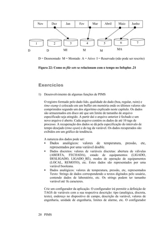 PIMS20
D = Desmontado M = Montado A = Ativo I = Reservado (não pode ser rescrito)
Figura 22: Como os file sets se relacionam com o tempo no Infoplus .21
Exercícios
1) Desenvolvimento de algumas funções de PIMS
O registro formado pelo dado lido, qualidade do dado (boa, regular, ruim) e
time-stamp é colocado em um buffer em memória onde os últimos valores são
comprimidos segundo um dos algoritmo explicado neste capítulo. Os dados
são armazenados em disco até que um limite de tamanho de arquivo
especificado seja atingido. A partir daí o arquivo anterior é fechado e um
novo arquivo é aberto. Cada arquivo contém os dados de até 10 tags de
processo. A recuperação dos dados se dá pela especificação do intervalo de
tempo desejado (time-span) e do tag da variável. Os dados recuperados são
exibidos em um gráfico de tendência.
A natureza dos dados pode ser:
• Dados analógicos: valores de temperatura, pressão, etc,
representados por uma variável double.
• Dados discretos: valores de variáveis discretas: abertura de válvulas
(ABERTA, FECHADA), estado de equipamentos (LIGADO,
DESLIGADO, LIGADO_RÉ), modos de operação de equipamentos
(LOCAL, REMOTO), etc. Estes dados são representados por uma
variável booleana.
• Dados analógicos: valores de temperatura, pressão, etc, representados
Texto: Strings de dados correspondendo a textos digitados pelo usuário,
contendo dados de laboratório, etc. Os strings podem ter tamanho
variável até 1k caracteres.
Crie um configurador da aplicação. O configurador irá permitir a definição de
TAGS de variáveis com a sua respectiva descrição: tipo (analógica, discreta,
texto), endereço no dispositivo de campo, descrição da variável, valores de
engenharia, unidade de engenharia, limites de alarme, etc. O configurador
Nov Dez Jan Fev Mar Abril Maio Junho
1 2 3 4 5 6 7
D MAMD MI M
 