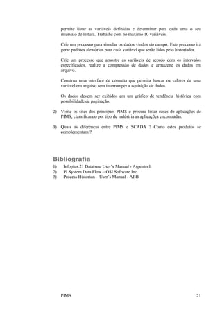 PIMS 21
permite listar as variáveis definidas e determinar para cada uma o seu
intervalo de leitura. Trabalhe com no máximo 10 variáveis.
Crie um processo para simular os dados vindos do campo. Este processo irá
gerar padrões aleatórios para cada variável que serão lidos pelo historiador.
Crie um processo que amostre as variáveis de acordo com os intervalos
especificados, realize a compressão de dados e armazene os dados em
arquivo.
Construa uma interface de consulta que permita buscar os valores de uma
variável em arquivo sem interromper a aquisição de dados.
Os dados devem ser exibidos em um gráfico de tendência histórica com
possibilidade de paginação.
2) Visite os sites dos principais PIMS e procure listar cases de aplicações de
PIMS, classificando por tipo de indústria as aplicações encontradas.
3) Quais as diferenças entre PIMS e SCADA ? Como estes produtos se
complementam ?
Bibliografia
1) Infoplus.21 Database User’s Manual - Aspentech
2) PI System Data Flow – OSI Software Inc.
3) Process Historian – User’s Manual - ABB
 