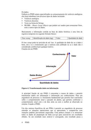 PIMS4
Os dados
Embora os PIMS sejam especializados no armazenamento de variáveis analógicas
eles hoje trabalham com diversos tipos de dados incluindo:
• Variáveis analógica
• Variáveis discretas
• Texto na forma de Strings
• BLOBS – Binary Large Objects que podem ser usados para armazenar fotos,
sons e outros tipos de dados.
Basicamente a informação contida na base de dados histórica é uma lista de
registros temporais no seguinte formato básico:
Time stamp Identificação do dado (tag) Valor Qualidade do dado
O time stamp pode ter precisão de até 1ms. A qualidade do dado diz se o dado é
bom, isto é se o instrumento que a realizou está calibrado ou se o dado não é
considerado confiável por qualquer motivo.
Funções de um PIMS
Figura 4: Transformando dado em informação
A principal função de um PIMS é concentrar a massa de dados e permitir
transformar dados em informação e informação em conhecimento. Para um
engenheiro de processo é a ferramenta fundamental que permite tirar conclusões
sobre o comportamento atual e passado da planta, que permite confrontar o
comportamento atual com o de dias atrás ou com o melhor já observado no
sistema. Usando o PIMS:
Um dos maiores benefícios de um PIMs é permitir ao engenheiro de processo
entender as situações operacionais que se apresentam, e compará-las com
situações padrões previamente arquivadas. Uma prática comum é se armazenar
todos os dados de preparação da linha (set-up) para associá-los aos resultados
obtidos. Se um resultado mais notável é conseguido, este resultado passa a
VVaalloorr
QQuuaannttiiddaaddee ddee ddaaddooss
DDaaddooss BBrruuttooss
IInnffoorrmmaaççããoo
CCoonnhheecciimmeennttoo
 
