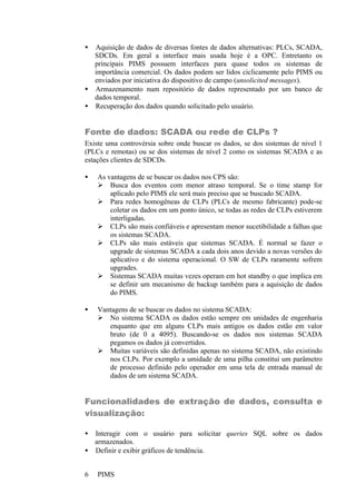 PIMS6
• Aquisição de dados de diversas fontes de dados alternativas: PLCs, SCADA,
SDCDs. Em geral a interface mais usada hoje é a OPC. Entretanto os
principais PIMS possuem interfaces para quase todos os sistemas de
importância comercial. Os dados podem ser lidos ciclicamente pelo PIMS ou
enviados por iniciativa do dispositivo de campo (unsolicited messages).
• Armazenamento num repositório de dados representado por um banco de
dados temporal.
• Recuperação dos dados quando solicitado pelo usuário.
Fonte de dados: SCADA ou rede de CLPs ?
Existe uma controvérsia sobre onde buscar os dados, se dos sistemas de nivel 1
(PLCs e remotas) ou se dos sistemas de nível 2 como os sistemas SCADA e as
estações clientes de SDCDs.
• As vantagens de se buscar os dados nos CPS são:
Ø Busca dos eventos com menor atraso temporal. Se o time stamp for
aplicado pelo PIMS ele será mais preciso que se buscado SCADA.
Ø Para redes homogêneas de CLPs (PLCs de mesmo fabricante) pode-se
coletar os dados em um ponto único, se todas as redes de CLPs estiverem
interligadas.
Ø CLPs são mais confiáveis e apresentam menor sucetibilidade a falhas que
os sistemas SCADA.
Ø CLPs são mais estáveis que sistemas SCADA. É normal se fazer o
upgrade de sistemas SCADA a cada dois anos devido a novas versões do
aplicativo e do sistema operacional. O SW de CLPs raramente sofrem
upgrades.
Ø Sistemas SCADA muitas vezes operam em hot standby o que implica em
se definir um mecanismo de backup também para a aquisição de dados
do PIMS.
• Vantagens de se buscar os dados no sistema SCADA:
Ø No sistema SCADA os dados estão sempre em unidades de engenharia
enquanto que em alguns CLPs mais antigos os dados estão em valor
bruto (de 0 a 4095). Buscando-se os dados nos sistemas SCADA
pegamos os dados já convertidos.
Ø Muitas variáveis são definidas apenas no sistema SCADA, não existindo
nos CLPs. Por exemplo a umidade de uma pilha constitui um parâmetro
de processo definido pelo operador em uma tela de entrada manual de
dados de um sistema SCADA.
Funcionalidades de extração de dados, consulta e
visualização:
• Interagir com o usuário para solicitar queries SQL sobre os dados
armazenados.
• Definir e exibir gráficos de tendência.
 