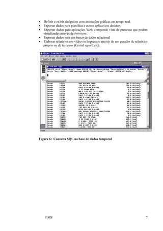 PIMS 7
• Definir e exibir sinópticos com animações gráficas em tempo real.
• Exportar dados para planilhas e outros aplicativos desktop.
• Exportar dados para aplicações Web, compondo vista de processo que podem
visualizadas através de browsers.
• Exportar dados para um banco de dados relacional
• Elaborar relatórios em vídeo ou impressos através de um gerador de relatórios
próprio ou de terceiros (Cristal report, etc).
Figura 6: Consulta SQL na base de dados temporal
 