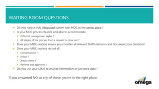 WAITING ROOM QUESTIONS
 Do you have a truly integrated system with MOC as the center piece ?
 Is your MOC process flexible and able to accommodate:
 Different management styles ?
 All stages of the process from a request to close out ?
 Does your MOC process ensure you consider all relevant SEMS elements and document your decisions?
 Does your MOC process record all:
 Conversations ?
 Emails ?
 Action items ?
 Reviews and approvals ?
 Do you use your SEMS to analyze information or just store data ?
If you answered NO to any of these, you’re in the right place.
 