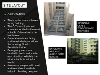  ORIENTATION
 The hospital is a south-west
facing building.
 The O.T’s and treatment
areas are located in the most
suitable Orientation i.e. In
North-west.
 General wards are facing
north-east which just allows
the morning Sun to
Penetrate inside.
 Emergency wards are
located in south and south-
east direction Which is the
Most suitable location for
wards.
 •No rooms are placed in east
and west direction which
helps in Avoiding deep sun
SITE LAYOUT
OPENABLE
GLASS
WINDOWS ARE
PROVIDED
SKYLIGHTS
ARE ALSO
ALONG SOME
BLOCKS
 