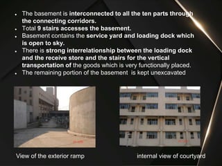 ● The basement is interconnected to all the ten parts through
the connecting corridors.
● Total 9 stairs accesses the basement.
● Basement contains the service yard and loading dock which
is open to sky.
● There is strong interrelationship between the loading dock
and the receive store and the stairs for the vertical
transportation of the goods which is very functionally placed.
● The remaining portion of the basement is kept unexcavated
View of the exterior ramp internal view of courtyard
 
