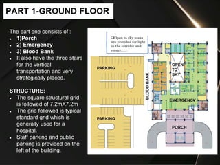 The part one consists of :
● 1)Porch
● 2) Emergency
● 3) Blood Bank
● It also have the three stairs
for the vertical
transportation and very
strategically placed.
STRUCTURE:
● The square structural grid
is followed of 7.2mX7.2m
● The grid followed is typical
standard grid which is
generally used for a
hospital.
● Staff parking and public
parking is provided on the
left of the building.
PART 1-GROUND FLOOR
 