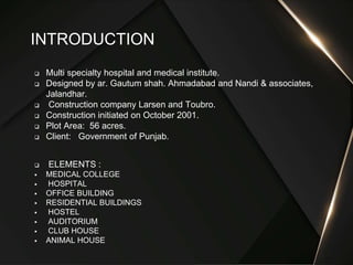  Multi specialty hospital and medical institute.
 Designed by ar. Gautum shah. Ahmadabad and Nandi & associates,
Jalandhar.
 Construction company Larsen and Toubro.
 Construction initiated on October 2001.
 Plot Area: 56 acres.
 Client: Government of Punjab.
 ELEMENTS :
 MEDICAL COLLEGE
 HOSPITAL
 OFFICE BUILDING
 RESIDENTIAL BUILDINGS
 HOSTEL
 AUDITORIUM
 CLUB HOUSE
 ANIMAL HOUSE
INTRODUCTION
 