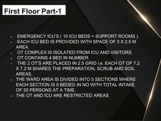  EMERGENCY ICU’S ( 10 ICU BEDS + SUPPORT ROOMS ).
 EACH ICU BED IS PROVIDED WITH SPACE OF 3 X 2.5 M
AREA.
 OT COMPLEX IS ISOLATED FROM ICU AND VISITORS.
 OT CONTAINS 4 BED IN NUMBER.
 THE 2 OT’S ARE PLACED IN 2.5 GRID i.e. EACH OT OF 7.2
X 7.2 M SHARES THE PREPARATION, SCRUB AND SOIL
AREAS.
 THE WARD AREA IS DIVIDED INTO 5 SECTIONS WHERE
EACH SECTION IS 5 BEDED IN NO WITH TOTAL INTAKE
OF 25 PERSONS AT A TIME.
 THE OT AND ICU ARE RESTRICTED AREAS
First Floor Part-1
 