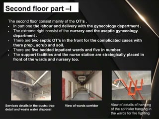 The second floor consist mainly of the OT’s .
 In part one the labour and delivery with the gynecology department .
 The extreme right consist of the nursery and the aseptic gynecology
department .
 There are two septic OT’s in the front for the complicated cases with
there prep., scrub and soil.
 There are five bedded inpatient wards and five in number.
 The support facilities and the nurse station are strategically placed in
front of the wards and nursery too.
Second floor part –I
Services details in the ducts: trap
detail and waste water disposal
View of wards corridor View of details of hanging
of the sprinkler hanging in
the wards for fire fighting
 