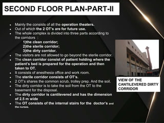 ● Mainly the consists of all the operation theaters.
● Out of which the 2 OT’s are for future use.
● The whole complex is divided into three parts according to
the corridors :
1)the clean corridor;
2)the sterile corridor;
3)the dirty corridor.
● The visitors are not allowed to go beyond the sterile corridor.
● The clean corridor consist of patient holding where the
patient’s bed is prepared for the operation and then
taken to OT.
● It consists of anesthesia office and work room.
● The sterile corridor consists of OT’s.
● 2 OT’s shares the common scrub, trolley prep. And the soil.
● The dirty corridor is to take the soil from the OT to the
basement for the disposal.
● The dirty corridor is cantilevered and has the dimension
of 2.5 m wide
● The OT consists of the internal stairs for the doctor’s and
the nurses.
SECOND FLOOR PLAN-PART-II
VIEW OF THE
CANTILEVERED DIRTY
CORRIDOR
 