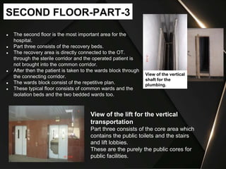 ● The second floor is the most important area for the
hospital.
● Part three consists of the recovery beds.
● The recovery area is directly connected to the OT.
through the sterile corridor and the operated patient is
not brought into the common corridor.
● After then the patient is taken to the wards block through
the connecting corridor.
● The wards block consist of the repetitive plan.
● These typical floor consists of common wards and the
isolation beds and the two bedded wards too.
SECOND FLOOR-PART-3
View of the lift for the vertical
transportation
Part three consists of the core area which
contains the public toilets and the stairs
and lift lobbies.
These are the purely the public cores for
public facilities.
View of the vertical
shaft for the
plumbing.
 