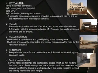  ENTRANCES:
PIMS has three entrances:
1)To emergency and hospital
2)To OPD
3)To institution, housing and hostels
A separate pedestrian entrance is provided to access and has no link to
the internal roads of the hospital complex.
 ROADS
The main approach roads are 12m wide, and some internal roads are
7.5m wide , with the service roads also of 12m wide, the roads accesses
the whole site all around.
 ROADS SECTION
The road side have lamps and good lighting in the parking area.
The trees are along the road sides and proper drains along the road for the
rain water disposal .
 Pedestrians
● Footpaths are made for the pedestrians of 2.5m and 3m wide along the
approach roads.
 Service related to site
Service roads and ramps are strategically placed which do not hinders
the main roads. Service ramps are made to approach the basement to
service yard for the trucks to work properly in the space ,keeping in mind
the turning radius and clear height .
 