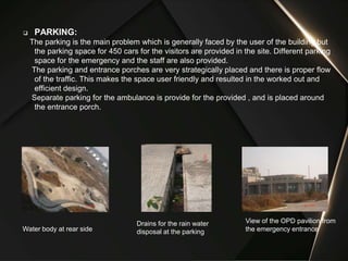 PARKING:
The parking is the main problem which is generally faced by the user of the building but
the parking space for 450 cars for the visitors are provided in the site. Different parking
space for the emergency and the staff are also provided.
The parking and entrance porches are very strategically placed and there is proper flow
of the traffic. This makes the space user friendly and resulted in the worked out and
efficient design.
Separate parking for the ambulance is provide for the provided , and is placed around
the entrance porch.
Water body at rear side
View of the OPD pavilion from
the emergency entrance
Drains for the rain water
disposal at the parking
 