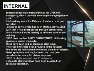 ● Separate roads have been provided for OPD and
emergency, which provides the complete segregation of
traffic.
● Total parking space for 450 cars of visitors have been
provided
● Parking of service yard has been strategically placed
such that it has direct access through service lane.
● There are total 9 stairs leading to different parts of the
building.
● CSSD does not has DIRTY DUMB WAITER, all the dirty
goods are carried manually.
● Wires have been laid on stainless steel trays.
● No refuse Shute has been provided in the hospital.
● Fire doors are lead coated to to make them fire-resistant.
● Water sprinklers and smoke detectors have been
provided after every 3m distance(approx.)
● CSSD has been provided near to emergency.
● Open able glass windows have been provided for
adequate ventilation.
INTERNAL
 